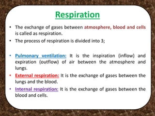 Respiration
• The exchange of gases between atmosphere, blood and cells
is called as respiration.
• The process of respiration is divided into 3;
• Pulmonary ventilation: It is the inspiration (inflow) and
expiration (outflow) of air between the atmosphere and
lungs.
• External respiration: It is the exchange of gases between the
lungs and the blood.
• Internal respiration: It is the exchange of gases between the
blood and cells.
 