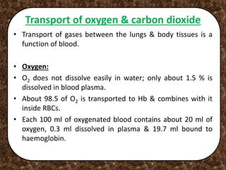 Transport of oxygen & carbon dioxide
• Transport of gases between the lungs & body tissues is a
function of blood.
• Oxygen:
• O2 does not dissolve easily in water; only about 1.5 % is
dissolved in blood plasma.
• About 98.5 of O2 is transported to Hb & combines with it
inside RBCs.
• Each 100 ml of oxygenated blood contains about 20 ml of
oxygen, 0.3 ml dissolved in plasma & 19.7 ml bound to
haemoglobin.
 