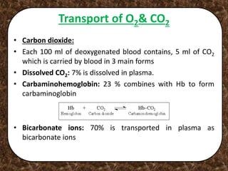 Transport of O2& CO2
• Carbon dioxide:
• Each 100 ml of deoxygenated blood contains, 5 ml of CO2
which is carried by blood in 3 main forms
• Dissolved CO2: 7% is dissolved in plasma.
• Carbaminohemoglobin: 23 % combines with Hb to form
carbaminoglobin
• Bicarbonate ions: 70% is transported in plasma as
bicarbonate ions
 