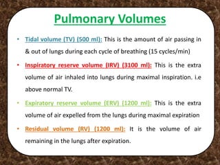 Pulmonary Volumes
• Tidal volume (TV) (500 ml): This is the amount of air passing in
& out of lungs during each cycle of breathing (15 cycles/min)
• Inspiratory reserve volume (IRV) (3100 ml): This is the extra
volume of air inhaled into lungs during maximal inspiration. i.e
above normal TV.
• Expiratory reserve volume (ERV) (1200 ml): This is the extra
volume of air expelled from the lungs during maximal expiration
• Residual volume (RV) (1200 ml): It is the volume of air
remaining in the lungs after expiration.
 