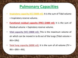 Pulmonary Capacities
• Inspiratory capacity (IC) (3600 ml): It is the sum of Tidal volume
+ Inspiratory reserve volume.
• Functional residual capacity (FRC) (2400 ml): It is the sum of
Residual volume + Expiratory reserve volume.
• Vital capacity (VC) (4800 ml): This is the maximum volume of
air which can be moved in to & out of the lungs (Tidal volume +
IRV+ ERV)
• Total lung capacity (6000 ml): It is the sum of all volume (TV +
IRV + ERV + RV).
 