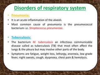 Disorders of respiratory system
• Pneumonia:
• It is an acute inflammation of the alveoli.
• Most common cause of pneumonia is the pneumococcal
bacterium i.e. Streptococcus pneumoniae.
• Tuberculosis:
• The bacterium M. tuberculosis an infectious communicable
disease called as tuberculosis (TB) that most often affect the
lungs & the pleura but may involve other parts of the body.
• Symptoms are fatigue, weight loss, lethargy, anorexia, low grade
fever, night sweats, cough, dyspnoea, chest pain & hemolysis.
 