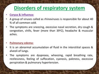Disorders of respiratory system
• Coryza & influenza:
• A group of viruses called as rhinoviruses is responsible for about 40
% of all common cold.
• The symptoms are sneezing, excessive nasal secretion, dry cough &
congestion, chills, fever (more than 39oC), headache & muscular
aches.
• Pulmonary edema:
• It is an abnormal accumulation of fluid in the interstitial spaces &
alveoli of lungs.
• The symptoms are dyspnoea, wheezing, rapid breathing rate,
restlessness, feeling of suffocation, cyanosis, paleness, excessive
perspiration & pulmonary hypertension.
 