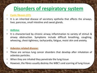 Disorders of respiratory system
• Cystic fibrosis (CF):
• It is an inherited disease of secretory epithelia that affects the airways,
liver, pancreas, small intestine and sweat glands.
• Asthma:
• It is characterised by chronic airway inflammation to variety of stimuli &
airway obstruction. Symptoms include difficult breathing, coughing,
wheezing, chest tightness, tachycardia, fatigue, moist skin and anxiety.
• Asbestos related disease:
• These are serious lung cancer disorders that develop after inhalation of
asbestos particles.
• When they are inhaled they penetrate the lung tissue
• However, the fibres usually destroy the WBC’s and scarring of lung tissue.
 