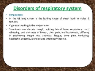 Disorders of respiratory system
• Lung cancer:
• In the US lung cancer is the leading cause of death both in males &
females.
• Cigarette smoking is the major cause.
• Symptoms are chronic cough, spitting blood from respiratory tract,
wheezing, and shortness of breath, chest pain, and hoarseness, difficulty
in swallowing weight loss, anorexia, fatigue, bone pain, confusing,
headache, anaemia, jaundice and thrombocytopenia.
 