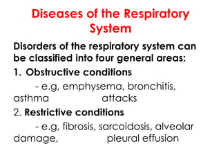 Diseases of the Respiratory
System
Disorders of the respiratory system can
be classified into four general areas:
1. Obstructive conditions
- e.g, emphysema, bronchitis,
asthma attacks
2. Restrictive conditions
- e.g, fibrosis, sarcoidosis, alveolar
damage, pleural effusion
 