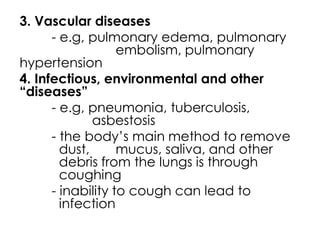 3. Vascular diseases
- e.g, pulmonary edema, pulmonary
embolism, pulmonary
hypertension
4. Infectious, environmental and other
“diseases”
- e.g, pneumonia, tuberculosis,
asbestosis
- the body’s main method to remove
dust, mucus, saliva, and other
debris from the lungs is through
coughing
- inability to cough can lead to
infection
 