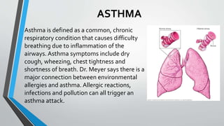 ASTHMA
Asthma is defined as a common, chronic
respiratory condition that causes difficulty
breathing due to inflammation of the
airways. Asthma symptoms include dry
cough, wheezing, chest tightness and
shortness of breath. Dr. Meyer says there is a
major connection between environmental
allergies and asthma. Allergic reactions,
infections and pollution can all trigger an
asthma attack.
 