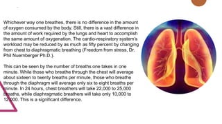 .
Whichever way one breathes, there is no difference in the amount
of oxygen consumed by the body. Still, there is a vast difference in
the amount of work required by the lungs and heart to accomplish
the same amount of oxygenation. The cardio-respiratory system’s
workload may be reduced by as much as fifty percent by changing
from chest to diaphragmatic breathing (Freedom from stress, Dr.
Phil Nuernberger Ph.D.).
This can be seen by the number of breaths one takes in one
minute. While those who breathe through the chest will average
about sixteen to twenty breaths per minute, those who breathe
through the diaphragm will average only six to eight breaths per
minute. In 24 hours, chest breathers will take 22,000 to 25,000
breaths, while diaphragmatic breathers will take only 10,000 to
12,000. This is a significant difference.
 