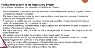 Review: Introduction to the Respiratory System
Here is what we have learned from Introduction to the Respiratory System:
• The entire process of respiration includes ventilation, external respiration, transport of gases, internal
respiration, and cellular respiration.
• The three pressures responsible for pulmonary ventilation are atmospheric pressure, intraalveolar
pressure, and intrapleural pressure.
• A spirometer is used to measure respiratory volumes and capacities. These measurements provide
useful information about the condition of the lungs..
• The pharynx, commonly called the throat, is a passageway that extends from the base of the skull to
the level of the sixth cervical vertebra.
• The larynx, commonly called the voice box, is the passageway for air between the pharynx above and
the trachea below.
• The trachea, commonly called the windpipe, is the main airway to the lungs.
• The trachea divides into the right and left primary bronchi, which branch into smaller and smaller
passageways until they terminate in tiny air sacs called alveoli.
• The two lungs contain all the components of the bronchial tree beyond the primary bronchi.
• The right lung is shorter, broader, and is divided into three lobes.
• The left lung is longer, narrower, and is divided into two lobes.
 
