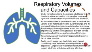 Respiratory Volumes
and Capacities
Under normal conditions, the average adult takes 12 to 15
breaths a minute. A breath is one complete respiratory
cycle that consists of one inspiration and one expiration.
An instrument called a spirometer is used to measure the
volume of air that moves into and out of the lungs, and the
process of taking the measurements is called spirometry.
Respiratory (pulmonary) volumes are an important aspect
of pulmonary function testing because they can provide
information about the physical condition of the lungs.
Respiratory capacity (pulmonary capacity) is the sum of
two or more volumes.
Factors such as age, sex, body build, and physical
conditioning have an influence on lung volumes and
capacities. Lungs usually reach their maximum in capacity
in early adulthood and decline with age after that.
 