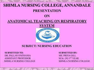 SHIMLA NURSING COLLEGE, ANNANDALE
PRESENTATION
ON
ANATOMICAL TEACHING ON RESPIRATORY
SYSTEM
SUBJECT: NURSING EDUCATION
SUBMITTED TO: SUBMITTED BY:
DR. PALLAVI PATHANIA MS. PRIYA GILL
ASSISTANT PROFESSOR M.Sc. (N) 1ST YEAR
SHIMLA NURSING COLLEGE SHIMLA NURSING COLLEGE
 