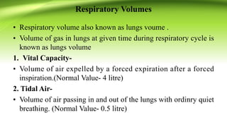 Respiratory Volumes
• Respiratory volume also known as lungs voume .
• Volume of gas in lungs at given time during respiratory cycle is
known as lungs volume
1. Vital Capacity-
• Volume of air expelled by a forced expiration after a forced
inspiration.(Normal Value- 4 litre)
2. Tidal Air-
• Volume of air passing in and out of the lungs with ordinry quiet
breathing. (Normal Value- 0.5 litre)
 