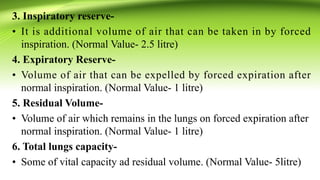 3. Inspiratory reserve-
• It is additional volume of air that can be taken in by forced
inspiration. (Normal Value- 2.5 litre)
4. Expiratory Reserve-
• Volume of air that can be expelled by forced expiration after
normal inspiration. (Normal Value- 1 litre)
5. Residual Volume-
• Volume of air which remains in the lungs on forced expiration after
normal inspiration. (Normal Value- 1 litre)
6. Total lungs capacity-
• Some of vital capacity ad residual volume. (Normal Value- 5litre)
 