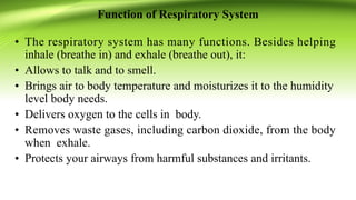 Function of Respiratory System
• The respiratory system has many functions. Besides helping
inhale (breathe in) and exhale (breathe out), it:
• Allows to talk and to smell.
• Brings air to body temperature and moisturizes it to the humidity
level body needs.
• Delivers oxygen to the cells in body.
• Removes waste gases, including carbon dioxide, from the body
when exhale.
• Protects your airways from harmful substances and irritants.
 
