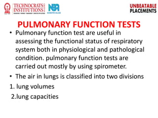 PULMONARY FUNCTION TESTS
• Pulmonary function test are useful in
assessing the functional status of respiratory
system both in physiological and pathological
condition. pulmonary function tests are
carried out mostly by using spirometer.
• The air in lungs is classified into two divisions
1. lung volumes
2.lung capacities
 