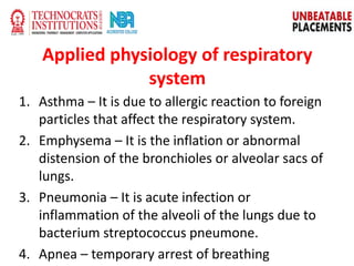 Applied physiology of respiratory
system
1. Asthma – It is due to allergic reaction to foreign
particles that affect the respiratory system.
2. Emphysema – It is the inflation or abnormal
distension of the bronchioles or alveolar sacs of
lungs.
3. Pneumonia – It is acute infection or
inflammation of the alveoli of the lungs due to
bacterium streptococcus pneumone.
4. Apnea – temporary arrest of breathing
 