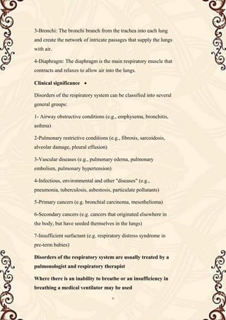 7
3-Bronchi: The bronchi branch from the trachea into each lung
and create the network of intricate passages that supply the lungs
with air.
4-Diaphragm: The diaphragm is the main respiratory muscle that
contracts and relaxes to allow air into the lungs.

Clinical significance
Disorders of the respiratory system can be classified into several
general groups:
1- Airway obstructive conditions (e.g., emphysema, bronchitis,
asthma)
2-Pulmonary restrictive conditions (e.g., fibrosis, sarcoidosis,
alveolar damage, pleural effusion)
3-Vascular diseases (e.g., pulmonary edema, pulmonary
embolism, pulmonary hypertension)
4-Infectious, environmental and other "diseases" (e.g.,
pneumonia, tuberculosis, asbestosis, particulate pollutants)
5-Primary cancers (e.g. bronchial carcinoma, mesothelioma)
6-Secondary cancers (e.g. cancers that originated elsewhere in
the body, but have seeded themselves in the lungs)
7-Insufficient surfactant (e.g. respiratory distress syndrome in
pre-term babies)
Disorders of the respiratory system are usually treated by a
pulmonologist and respiratory therapist
Where there is an inability to breathe or an insufficiency in
breathing a medical ventilator may be used
 