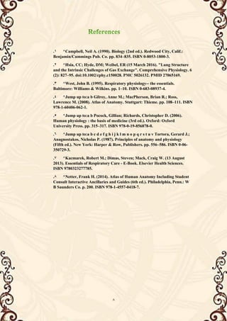 8
1
. ^Campbell, Neil A. (1990). Biology (2nd ed.). Redwood City, Calif.:
Benjamin/Cummings Pub. Co. pp. 834–835. ISBN 0-8053-1800-3.
2
. ^Hsia, CC; Hyde, DM; Weibel, ER (15 March 2016). "Lung Structure
and the Intrinsic Challenges of Gas Exchange". Comprehensive Physiology. 6
(2): 827–95. doi:10.1002/cphy.c150028. PMC 5026132. PMID 27065169.
3
. ^West, John B. (1995). Respiratory physiology-- the essentials.
Baltimore: Williams & Wilkins. pp. 1–10. ISBN 0-683-08937-4.
4
. ^Jump up to:a b Gilroy, Anne M.; MacPherson, Brian R.; Ross,
Lawrence M. (2008). Atlas of Anatomy. Stuttgart: Thieme. pp. 108–111. ISBN
978-1-60406-062-1.
5
. ^Jump up to:a b Pocock, Gillian; Richards, Christopher D. (2006).
Human physiology : the basis of medicine (3rd ed.). Oxford: Oxford
University Press. pp. 315–317. ISBN 978-0-19-856878-0.
6
. ^Jump up to:a b c d e f g h i j k l m n o p q r s t u v Tortora, Gerard J.;
Anagnostakos, Nicholas P. (1987). Principles of anatomy and physiology
(Fifth ed.). New York: Harper & Row, Publishers. pp. 556–586. ISBN 0-06-
350729-3.
7
. ^Kacmarek, Robert M.; Dimas, Steven; Mack, Craig W. (13 August
2013). Essentials of Respiratory Care - E-Book. Elsevier Health Sciences.
ISBN 9780323277785.
8
. ^Netter, Frank H. (2014). Atlas of Human Anatomy Including Student
Consult Interactive Ancillaries and Guides (6th ed.). Philadelphia, Penn.: W
B Saunders Co. p. 200. ISBN 978-1-4557-0418-7.
 