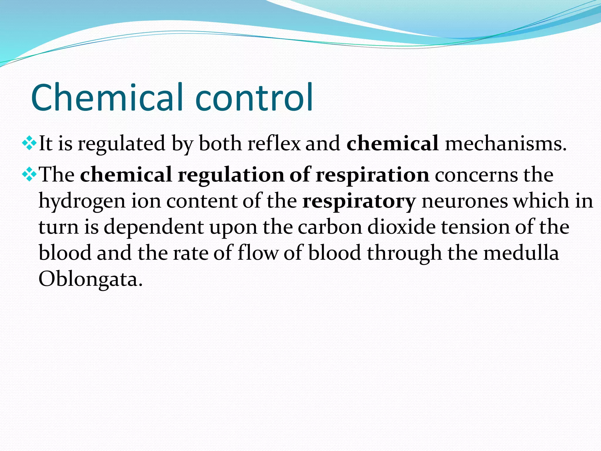 Chemical control
It is regulated by both reflex and chemical mechanisms.
The chemical regulation of respiration concerns the
hydrogen ion content of the respiratory neurones which in
turn is dependent upon the carbon dioxide tension of the
blood and the rate of flow of blood through the medulla
Oblongata.
 