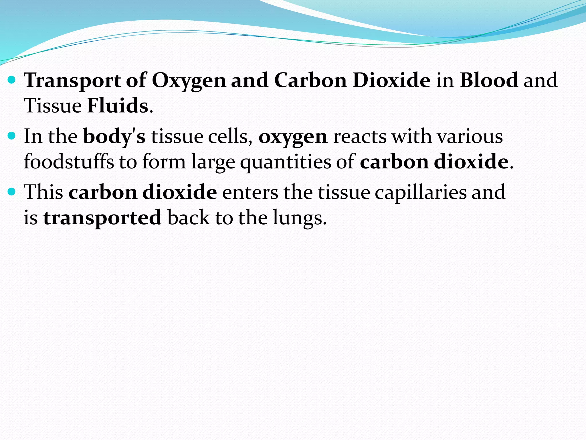  Transport of Oxygen and Carbon Dioxide in Blood and
Tissue Fluids.
 In the body's tissue cells, oxygen reacts with various
foodstuffs to form large quantities of carbon dioxide.
 This carbon dioxide enters the tissue capillaries and
is transported back to the lungs.
 