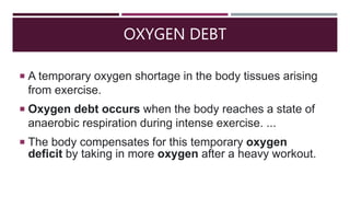 OXYGEN DEBT
 A temporary oxygen shortage in the body tissues arising
from exercise.
 Oxygen debt occurs when the body reaches a state of
anaerobic respiration during intense exercise. ...
 The body compensates for this temporary oxygen
deficit by taking in more oxygen after a heavy workout.
 