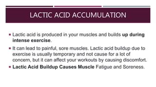 LACTIC ACID ACCUMULATION
 Lactic acid is produced in your muscles and builds up during
intense exercise.
 It can lead to painful, sore muscles. Lactic acid buildup due to
exercise is usually temporary and not cause for a lot of
concern, but it can affect your workouts by causing discomfort.
 Lactic Acid Buildup Causes Muscle Fatigue and Soreness.
 