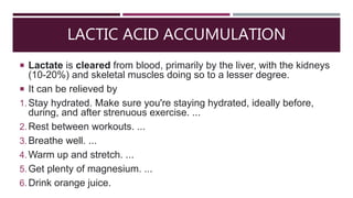 LACTIC ACID ACCUMULATION
 Lactate is cleared from blood, primarily by the liver, with the kidneys
(10-20%) and skeletal muscles doing so to a lesser degree.
 It can be relieved by
1.Stay hydrated. Make sure you're staying hydrated, ideally before,
during, and after strenuous exercise. ...
2.Rest between workouts. ...
3.Breathe well. ...
4.Warm up and stretch. ...
5.Get plenty of magnesium. ...
6.Drink orange juice.
 
