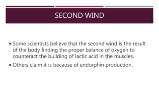 SECOND WIND
 Some scientists believe that the second wind is the result
of the body finding the proper balance of oxygen to
counteract the building of lactic acid in the muscles.
 Others claim it is because of endorphin production.
 