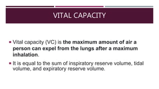 VITAL CAPACITY
 Vital capacity (VC) is the maximum amount of air a
person can expel from the lungs after a maximum
inhalation.
 It is equal to the sum of inspiratory reserve volume, tidal
volume, and expiratory reserve volume.
 
