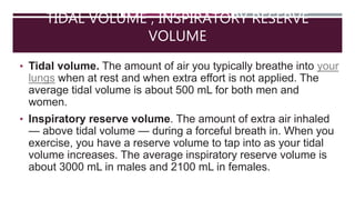TIDAL VOLUME , INSPIRATORY RESERVE
VOLUME
• Tidal volume. The amount of air you typically breathe into your
lungs when at rest and when extra effort is not applied. The
average tidal volume is about 500 mL for both men and
women.
• Inspiratory reserve volume. The amount of extra air inhaled
— above tidal volume — during a forceful breath in. When you
exercise, you have a reserve volume to tap into as your tidal
volume increases. The average inspiratory reserve volume is
about 3000 mL in males and 2100 mL in females.
 