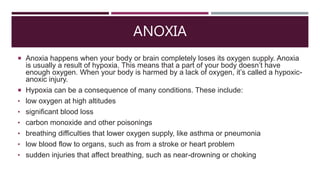 ANOXIA
 Anoxia happens when your body or brain completely loses its oxygen supply. Anoxia
is usually a result of hypoxia. This means that a part of your body doesn’t have
enough oxygen. When your body is harmed by a lack of oxygen, it’s called a hypoxic-
anoxic injury.
 Hypoxia can be a consequence of many conditions. These include:
• low oxygen at high altitudes
• significant blood loss
• carbon monoxide and other poisonings
• breathing difficulties that lower oxygen supply, like asthma or pneumonia
• low blood flow to organs, such as from a stroke or heart problem
• sudden injuries that affect breathing, such as near-drowning or choking
 