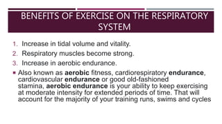 BENEFITS OF EXERCISE ON THE RESPIRATORY
SYSTEM
1. Increase in tidal volume and vitality.
2. Respiratory muscles become strong.
3. Increase in aerobic endurance.
 Also known as aerobic fitness, cardiorespiratory endurance,
cardiovascular endurance or good old-fashioned
stamina, aerobic endurance is your ability to keep exercising
at moderate intensity for extended periods of time. That will
account for the majority of your training runs, swims and cycles
 