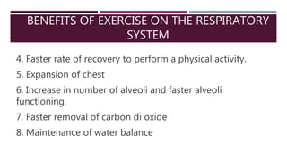 BENEFITS OF EXERCISE ON THE RESPIRATORY
SYSTEM
4. Faster rate of recovery to perform a physical activity.
5. Expansion of chest
6. Increase in number of alveoli and faster alveoli
functioning,
7. Faster removal of carbon di oxide
8. Maintenance of water balance
 