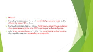  Viruses:
 In adults, viruses account for about one third of pneumonia cases, and in
children for about 15% of them.
 Commonly implicated agents include rhinoviruses, coronaviruses, influenza
virus, respiratory syncytial virus (RSV), adenovirus, and parainfluenza.
 After organ transplantation or in otherwise immunocompromised persons,
there are high rates of cytomegalovirus pneumonia.
 