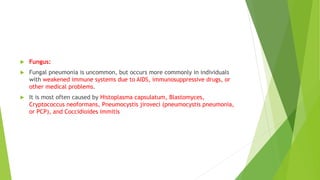  Fungus:
 Fungal pneumonia is uncommon, but occurs more commonly in individuals
with weakened immune systems due to AIDS, immunosuppressive drugs, or
other medical problems.
 It is most often caused by Histoplasma capsulatum, Blastomyces,
Cryptococcus neoformans, Pneumocystis jiroveci (pneumocystis pneumonia,
or PCP), and Coccidioides immitis
 