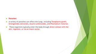  Parasites:
 A variety of parasites can affect the lungs, including Toxoplasma gondii,
Strongyloides stercoralis, Ascaris lumbricoides, and Plasmodium malariae.
 These organisms typically enter the body through direct contact with the
skin, ingestion, or via an insect vector.
 