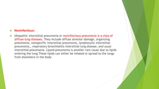  Noninfectious:
 Idiopathic interstitial pneumonia or noninfectious pneumonia is a class of
diffuse lung diseases. They include diffuse alveolar damage, organizing
pneumonia, nonspecific interstitial pneumonia, lymphocytic interstitial
pneumonia,, respiratory bronchiolitis interstitial lung disease, and usual
interstitial pneumonia. Lipoid pneumonia is another rare cause due to lipids
entering the lung.These lipids can either be inhaled or spread to the lungs
from elsewhere in the body
 
