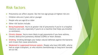 Risk factors
 Pneumonia can affect anyone. But the two age groups at highest risk are:
1. Children who are 2 years old or younger
2. People who are age 65 or older
 Other risk factors include:
 Being hospitalized. You're at greater risk of pneumonia if you're in a hospital
intensive care unit, especially if you're on a machine that helps you breathe
(a ventilator).
 Chronic disease. You're more likely to get pneumonia if you have asthma,
chronic obstructive pulmonary disease (COPD) or heart disease.
 Smoking. Smoking damages your body's natural defenses against the bacteria
and viruses that cause pneumonia.
 Weakened or suppressed immune system. People who have HIV/AIDS, who've
had an organ transplant, or who receive chemotherapy or long-term steroids
are at risk.
 