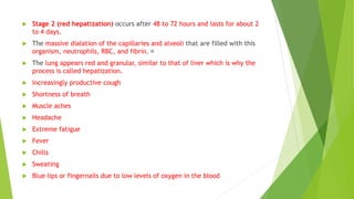  Stage 2 (red hepatization) occurs after 48 to 72 hours and lasts for about 2
to 4 days.
 The massive dialation of the capillaries and alveoli that are filled with this
organism, neutrophils, RBC, and fibrin.
 The lung appears red and granular, similar to that of liver which is why the
process is called hepatization.
 Increasingly productive cough
 Shortness of breath
 Muscle aches
 Headache
 Extreme fatigue
 Fever
 Chills
 Sweating
 Blue lips or fingernails due to low levels of oxygen in the blood
 