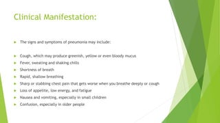Clinical Manifestation:
 The signs and symptoms of pneumonia may include:
 Cough, which may produce greenish, yellow or even bloody mucus
 Fever, sweating and shaking chills
 Shortness of breath
 Rapid, shallow breathing
 Sharp or stabbing chest pain that gets worse when you breathe deeply or cough
 Loss of appetite, low energy, and fatigue
 Nausea and vomiting, especially in small children
 Confusion, especially in older people
 