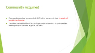 Community Acquired
 Community-acquired pneumonia is defined as pneumonia that is acquired
outside the hospital.
 The most commonly identified pathogens are Streptococcus pneumoniae,
Haemophilus influenzae, atypical bacteria
 