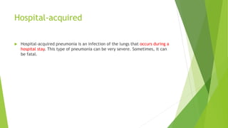Hospital-acquired
 Hospital-acquired pneumonia is an infection of the lungs that occurs during a
hospital stay. This type of pneumonia can be very severe. Sometimes, it can
be fatal.
 