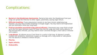 Complications:
 Bacteria in the bloodstream (bacteremia). Bacteria that enter the bloodstream from your
lungs can spread the infection to other organs, potentially causing organ failure.
 Difficulty breathing. If your pneumonia is severe or you have chronic underlying lung
diseases, you may have trouble breathing in enough oxygen. You may need to be hospitalized
and use aventilator while your lung heals.
 Fluid accumulation around the lungs (pleural effusion). Pneumonia may cause fluid to build
up in the thin space between layers of tissue that line the lungs and chest cavity (pleura). If
the fluid becomes infected, you may need to have it drained through a chest tube or removed
with surgery.
 Lung abscess. An abscess occurs if pus forms in a cavity in the lung. An abscess is usually
treated with antibiotics. Sometimes, surgery or drainage with a long needle or tube placed
into the abscess is needed to remove the pus.
 Pleurisy.
 Septic arthritis.
 Endocarditis.
 