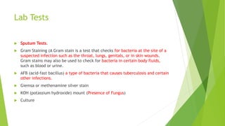 Lab Tests
 Sputum Tests.
 Gram Staining (A Gram stain is a test that checks for bacteria at the site of a
suspected infection such as the throat, lungs, genitals, or in skin wounds.
Gram stains may also be used to check for bacteria in certain body fluids,
such as blood or urine.
 AFB (acid-fast bacillus) a type of bacteria that causes tuberculosis and certain
other infections.
 Giemsa or methenamine silver stain
 KOH (potassium hydroxide) mount (Presence of Fungus)
 Culture
 