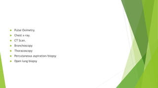  Pulse Oximetry.
 Chest x-ray.
 CT Scan.
 Bronchoscopy
 Thoracoscopy
 Percutaneous aspiration/biopsy
 Open lung biopsy
 