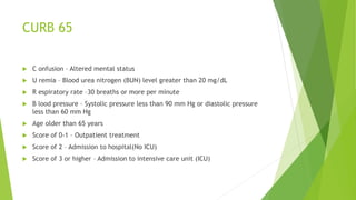 CURB 65
 C onfusion – Altered mental status
 U remia – Blood urea nitrogen (BUN) level greater than 20 mg/dL
 R espiratory rate –30 breaths or more per minute
 B lood pressure – Systolic pressure less than 90 mm Hg or diastolic pressure
less than 60 mm Hg
 Age older than 65 years
 Score of 0-1 – Outpatient treatment
 Score of 2 – Admission to hospital(No ICU)
 Score of 3 or higher – Admission to intensive care unit (ICU)
 
