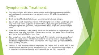 Symptomatic Treatment:
 Control your fever with aspirin, nonsteroidal anti-inflammatory drugs (NSAIDs,
such as ibuprofen or naproxen), or acetaminophen. DO NOT give aspirin to
children.
 Drink plenty of fluids to help loosen secretions and bring up phlegm.
 Do not take cough medicines without first talking to your doctor. Coughing is one
way your body works to get rid of an infection. If your cough is preventing you
from getting the rest you need, ask your doctor about steps you can take to get
relief.
 Drink warm beverages, take steamy baths and use a humidifier to help open your
airways and ease your breathing. Contact your doctor right away if your breathing
gets worse instead of better over time.
 Stay away from smoke to let your lungs heal. This includes smoking, secondhand
smoke and wood smoke. Talk to your doctor if you are a smoker and are having
trouble staying smokefree while you recover. This would be a good time to think
about quitting for good.
 Get lots of rest. You may need to stay in bed for a while. Get as much help as you
can with meal preparation and household chores until you are feeling stronger. It
is important not to overdo daily activities until you are fully recovered.
 