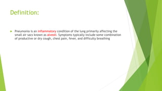 Definition:
 Pneumonia is an inflammatory condition of the lung primarily affecting the
small air sacs known as alveoli. Symptoms typically include some combination
of productive or dry cough, chest pain, fever, and difficulty breathing
 