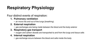 Respiratory Physiology
Four distinct events of respiration:
1. Pulmonary ventilation
• air move into and out of the lungs (breathing)
2. External respiration
• gas exchanges are being made between the blood and the body exterior
3. Respiratory gas transport
• oxygen and carbon dioxide are transported to and from the lungs and tissue cells
4. Internal respiration
• gas exchange occurs between the blood and cells inside the body
 